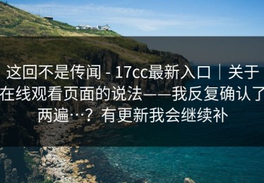 这回不是传闻 - 17cc最新入口｜关于在线观看页面的说法——我反复确认了两遍…？有更新我会继续补