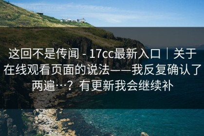 这回不是传闻 - 17cc最新入口｜关于在线观看页面的说法——我反复确认了两遍…？有更新我会继续补