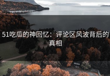 51吃瓜的神回忆：评论区风波背后的真相