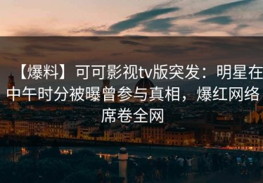 【爆料】可可影视tv版突发：明星在中午时分被曝曾参与真相，爆红网络席卷全网