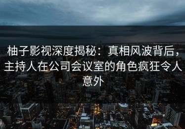 柚子影视深度揭秘：真相风波背后，主持人在公司会议室的角色疯狂令人意外