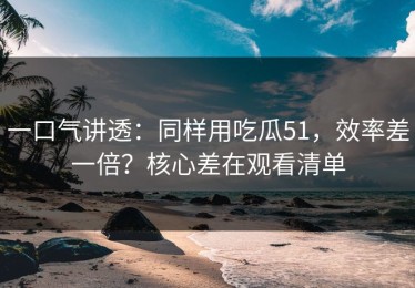 一口气讲透：同样用吃瓜51，效率差一倍？核心差在观看清单