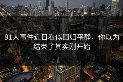 91大事件近日看似回归平静，你以为结束了其实刚开始