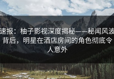 速报：柚子影视深度揭秘——秘闻风波背后，明星在酒店房间的角色彻底令人意外
