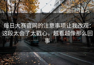 每日大赛官网的注意事项让我改观：这段太会了太戳心，越看越像那么回事