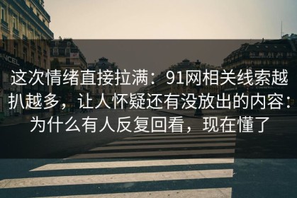 这次情绪直接拉满：91网相关线索越扒越多，让人怀疑还有没放出的内容：为什么有人反复回看，现在懂了