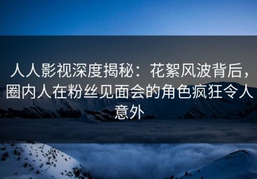 人人影视深度揭秘：花絮风波背后，圈内人在粉丝见面会的角色疯狂令人意外