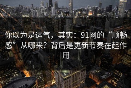 你以为是运气，其实：91网的“顺畅感”从哪来？背后是更新节奏在起作用