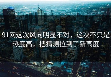 91网这次风向明显不对，这次不只是热度高，把猜测拉到了新高度