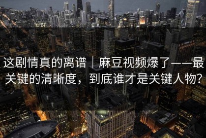 这剧情真的离谱｜麻豆视频爆了——最关键的清晰度，到底谁才是关键人物？