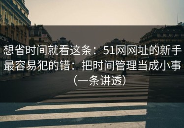 想省时间就看这条：51网网址的新手最容易犯的错：把时间管理当成小事（一条讲透）