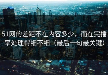 51网的差距不在内容多少，而在完播率处理得细不细（最后一句最关键）