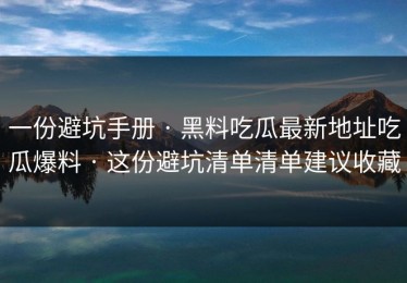 一份避坑手册 · 黑料吃瓜最新地址吃瓜爆料 · 这份避坑清单清单建议收藏