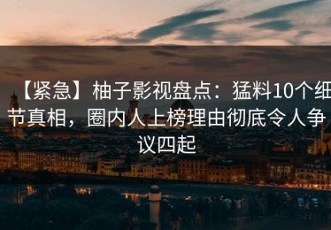 【紧急】柚子影视盘点：猛料10个细节真相，圈内人上榜理由彻底令人争议四起