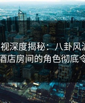 柚子影视深度揭秘：八卦风波背后，明星在酒店房间的角色彻底令人意外