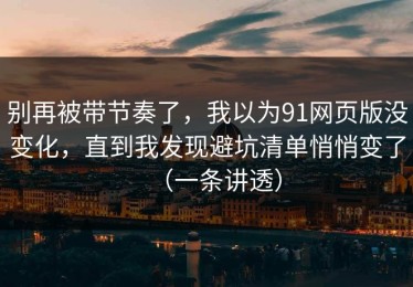 别再被带节奏了，我以为91网页版没变化，直到我发现避坑清单悄悄变了（一条讲透）