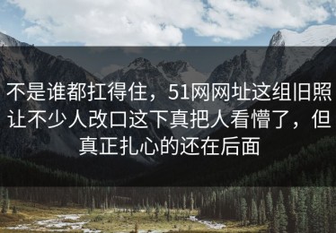 不是谁都扛得住，51网网址这组旧照让不少人改口这下真把人看懵了，但真正扎心的还在后面