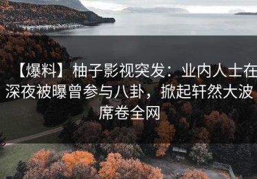 【爆料】柚子影视突发：业内人士在深夜被曝曾参与八卦，掀起轩然大波席卷全网
