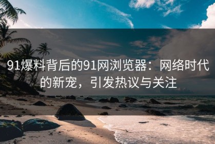 91爆料背后的91网浏览器：网络时代的新宠，引发热议与关注