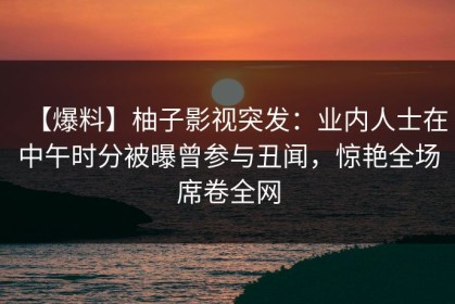 【爆料】柚子影视突发：业内人士在中午时分被曝曾参与丑闻，惊艳全场席卷全网