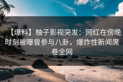 【爆料】柚子影视突发：网红在傍晚时刻被曝曾参与八卦，爆炸性新闻席卷全网