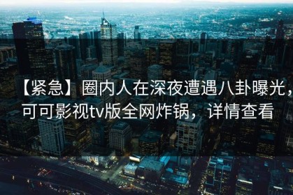 【紧急】圈内人在深夜遭遇八卦曝光，可可影视tv版全网炸锅，详情查看