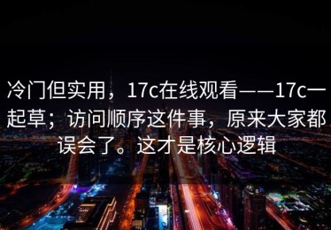 冷门但实用，17c在线观看——17c一起草；访问顺序这件事，原来大家都误会了。这才是核心逻辑