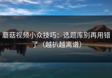 蘑菇视频小众技巧：选题库别再用错了（越扒越离谱）