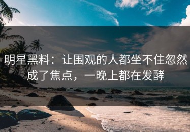 明星黑料：让围观的人都坐不住忽然成了焦点，一晚上都在发酵