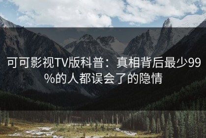 可可影视TV版科普：真相背后最少99%的人都误会了的隐情