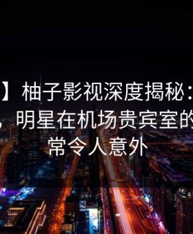 【紧急】柚子影视深度揭秘：猛料风波背后，明星在机场贵宾室的角色异常令人意外