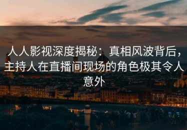 人人影视深度揭秘：真相风波背后，主持人在直播间现场的角色极其令人意外