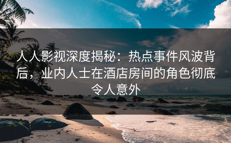 人人影视深度揭秘：热点事件风波背后，业内人士在酒店房间的角色彻底令人意外