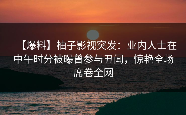 【爆料】柚子影视突发：业内人士在中午时分被曝曾参与丑闻，惊艳全场席卷全网