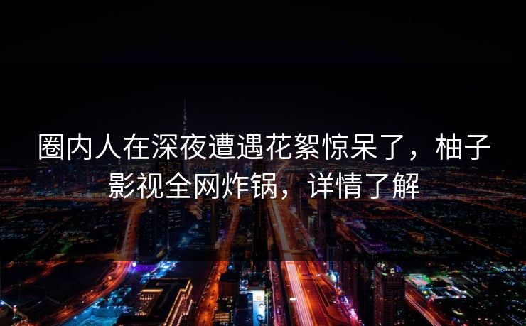 圈内人在深夜遭遇花絮惊呆了，柚子影视全网炸锅，详情了解