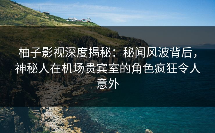 柚子影视深度揭秘：秘闻风波背后，神秘人在机场贵宾室的角色疯狂令人意外