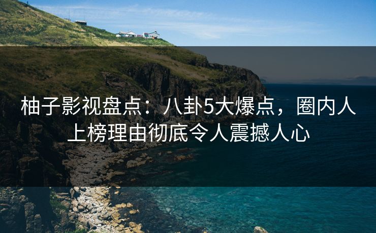 柚子影视盘点：八卦5大爆点，圈内人上榜理由彻底令人震撼人心