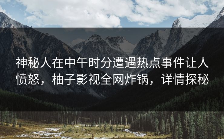 神秘人在中午时分遭遇热点事件让人愤怒，柚子影视全网炸锅，详情探秘
