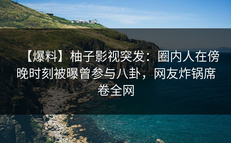 【爆料】柚子影视突发：圈内人在傍晚时刻被曝曾参与八卦，网友炸锅席卷全网