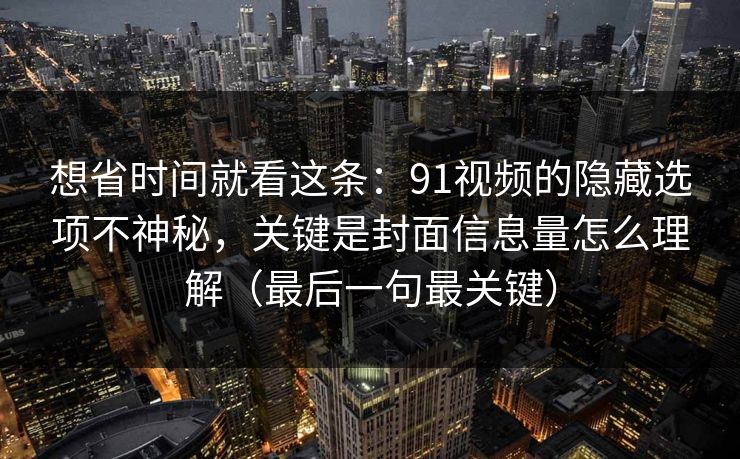 想省时间就看这条：91视频的隐藏选项不神秘，关键是封面信息量怎么理解（最后一句最关键）