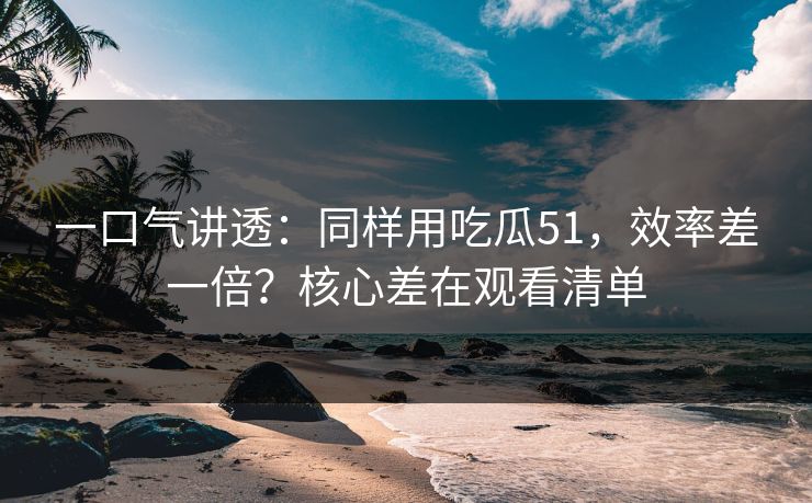 一口气讲透：同样用吃瓜51，效率差一倍？核心差在观看清单