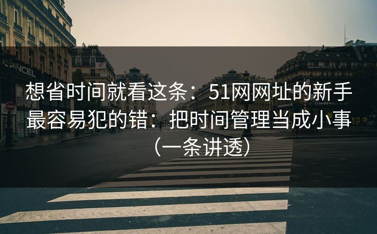 想省时间就看这条：51网网址的新手最容易犯的错：把时间管理当成小事（一条讲透）