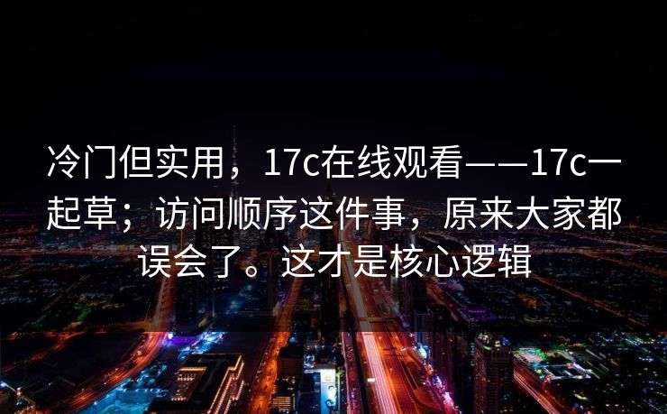 冷门但实用，17c在线观看——17c一起草；访问顺序这件事，原来大家都误会了。这才是核心逻辑