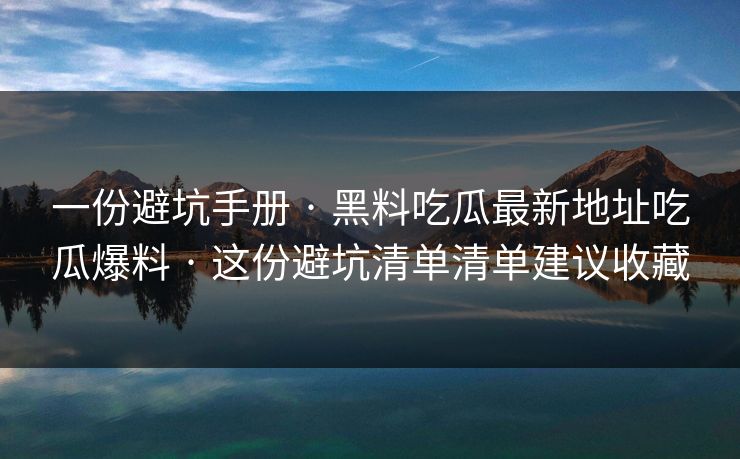 一份避坑手册 · 黑料吃瓜最新地址吃瓜爆料 · 这份避坑清单清单建议收藏