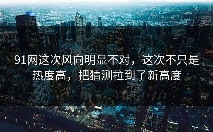 91网这次风向明显不对,这次不只是热度高,把猜测拉到了新高度 91网这次风向明显不对,这次不只是热度高,把猜测拉到了新高度