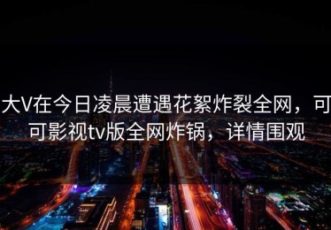 大V在今日凌晨遭遇花絮炸裂全网，可可影视tv版全网炸锅，详情围观