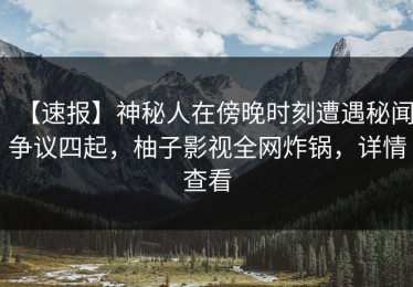 【速报】神秘人在傍晚时刻遭遇秘闻争议四起，柚子影视全网炸锅，详情查看