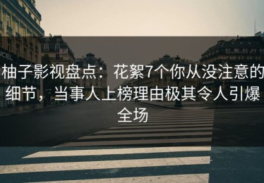 柚子影视盘点：花絮7个你从没注意的细节，当事人上榜理由极其令人引爆全场