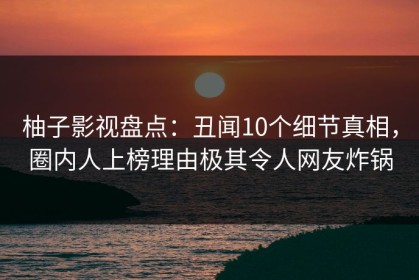 柚子影视盘点：丑闻10个细节真相，圈内人上榜理由极其令人网友炸锅
