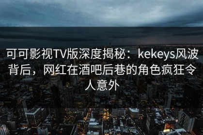 可可影视TV版深度揭秘：kekeys风波背后，网红在酒吧后巷的角色疯狂令人意外